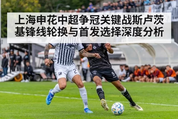上海申花中超争冠关键战斯卢茨基锋线轮换与首发选择深度分析