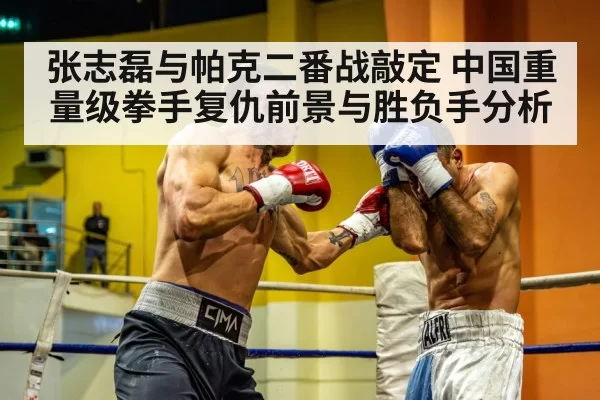张志磊与帕克二番战敲定 中国重量级拳手复仇前景与胜负手分析