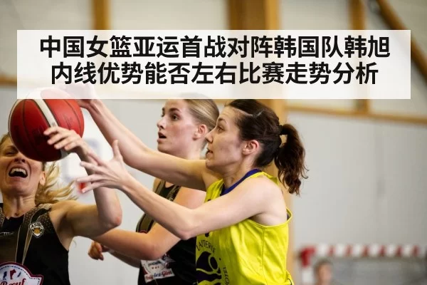 中国女篮亚运首战对阵韩国队韩旭内线优势能否左右比赛走势分析